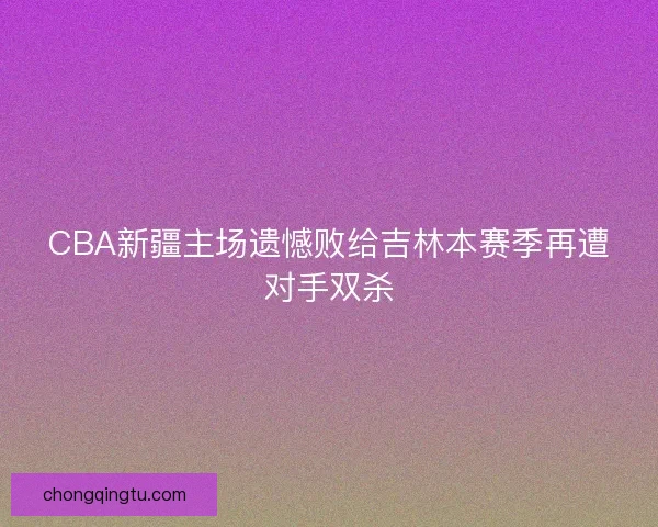 CBA新疆主场遗憾败给吉林本赛季再遭对手双杀