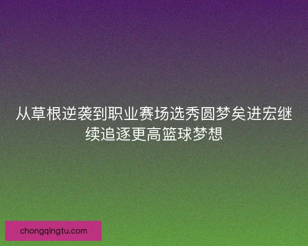 从草根逆袭到职业赛场选秀圆梦矣进宏继续追逐更高篮球梦想