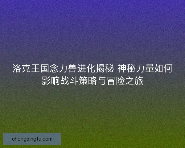 洛克王国念力兽进化揭秘 神秘力量如何影响战斗策略与冒险之旅