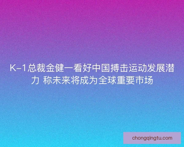 K-1总裁金健一看好中国搏击运动发展潜力 称未来将成为全球重要市场