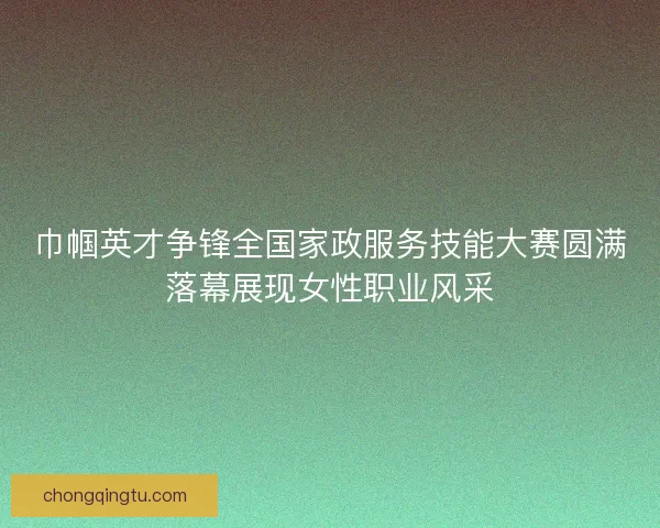 巾帼英才争锋全国家政服务技能大赛圆满落幕展现女性职业风采