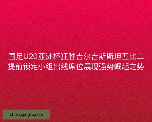 国足U20亚洲杯狂胜吉尔吉斯斯坦五比二提前锁定小组出线席位展现强势崛起之势